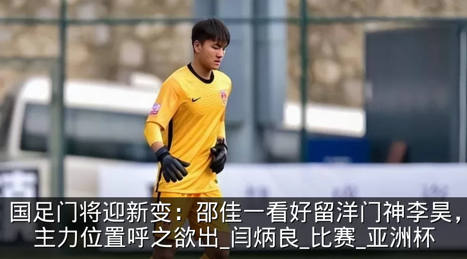 国足门将迎新变：邵佳一看好留洋门神李昊，主力位置呼之欲出_闫炳良_比赛_亚洲杯