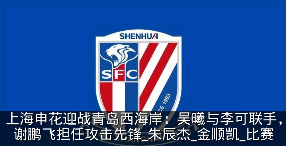 上海申花迎战青岛西海岸：吴曦与李可联手，谢鹏飞担任攻击先锋_朱辰杰_金顺凯_比赛