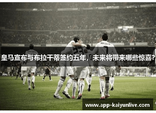皇马宣布与布拉干蒂签约五年，未来将带来哪些惊喜？