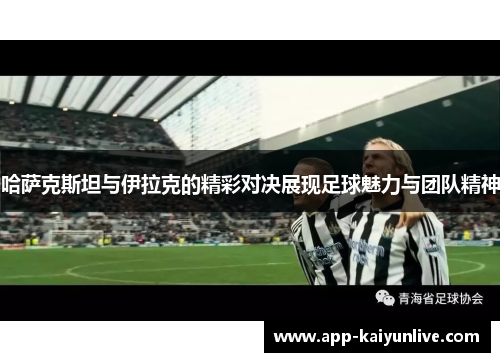 哈萨克斯坦与伊拉克的精彩对决展现足球魅力与团队精神