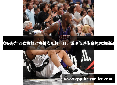 奥尼尔与邓肯巅峰对决精彩视频回顾，重温篮球传奇的辉煌瞬间